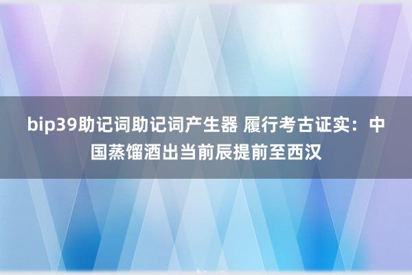 bip39助记词助记词产生器 履行考古证实：中国蒸馏酒出当前辰提前至西汉